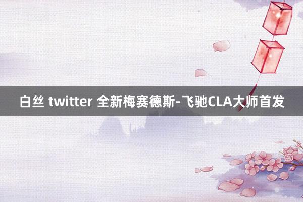 白丝 twitter 全新梅赛德斯-飞驰CLA大师首发