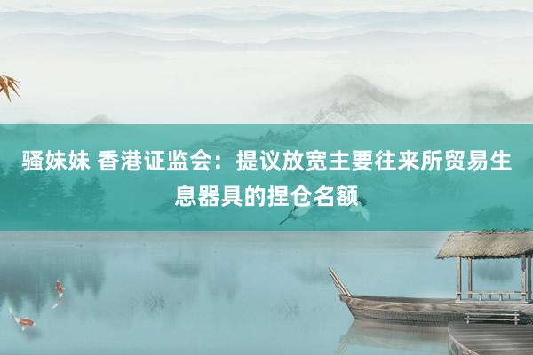 骚妹妹 香港证监会：提议放宽主要往来所贸易生息器具的捏仓名额