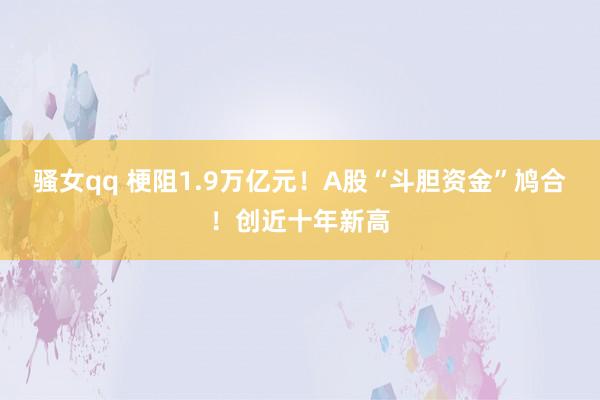 骚女qq 梗阻1.9万亿元！A股“斗胆资金”鸠合！创近十年新高