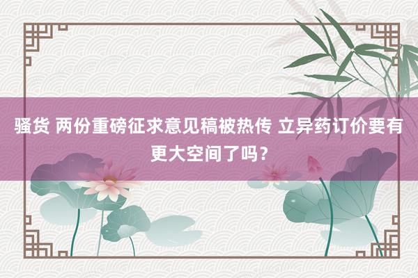 骚货 两份重磅征求意见稿被热传 立异药订价要有更大空间了吗？