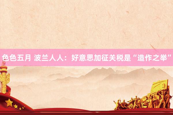 色色五月 波兰人人：好意思加征关税是“造作之举”