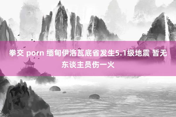 拳交 porn 缅甸伊洛瓦底省发生5.1级地震 暂无东谈主员伤一火