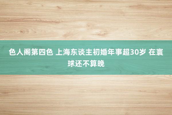 色人阁第四色 上海东谈主初婚年事超30岁 在寰球还不算晚