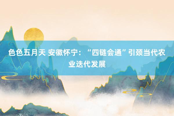 色色五月天 安徽怀宁：“四链会通”引颈当代农业迭代发展