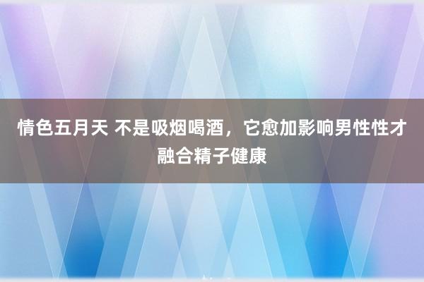 情色五月天 不是吸烟喝酒，它愈加影响男性性才融合精子健康