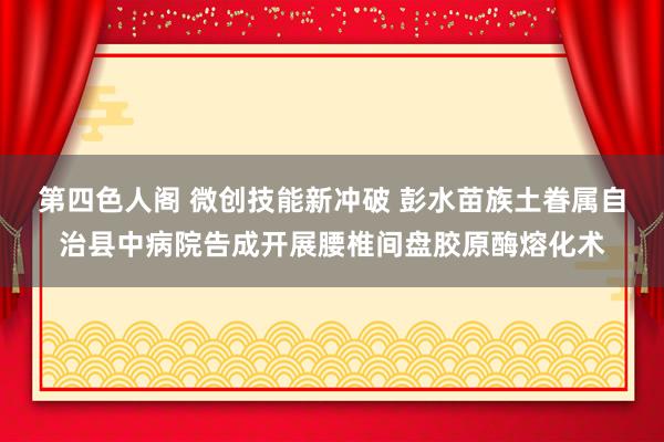 第四色人阁 微创技能新冲破 彭水苗族土眷属自治县中病院告成开展腰椎间盘胶原酶熔化术