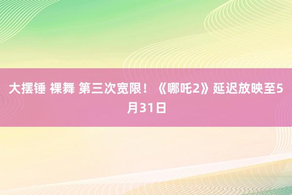 大摆锤 裸舞 第三次宽限！《哪吒2》延迟放映至5月31日