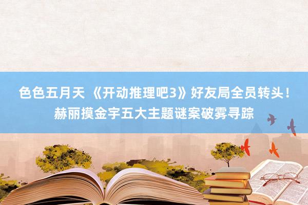 色色五月天 《开动推理吧3》好友局全员转头！赫丽摸金宇五大主题谜案破雾寻踪