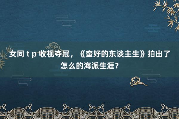 女同 t p 收视夺冠，《蛮好的东谈主生》拍出了怎么的海派生涯？