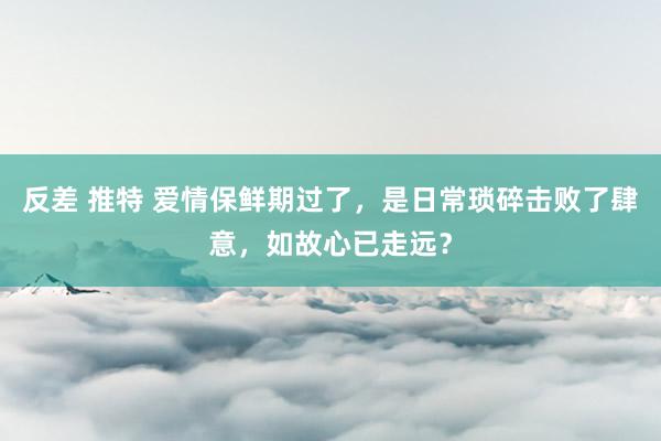 反差 推特 爱情保鲜期过了，是日常琐碎击败了肆意，如故心已走远？