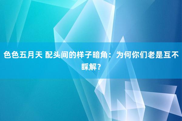 色色五月天 配头间的样子暗角：为何你们老是互不睬解？