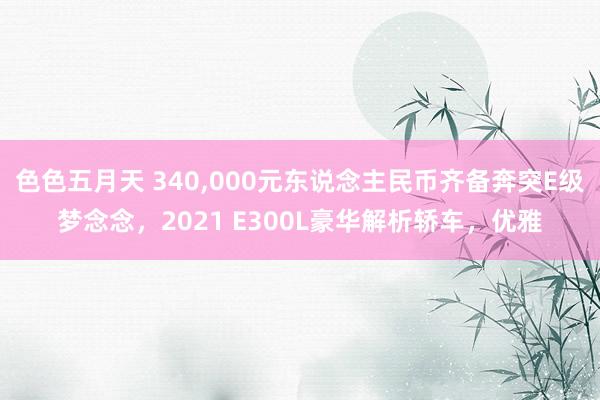 色色五月天 340，000元东说念主民币齐备奔突E级梦念念，2021 E300L豪华解析轿车，优雅