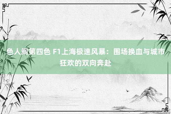 色人阁第四色 F1上海极速风暴：围场换血与城市狂欢的双向奔赴