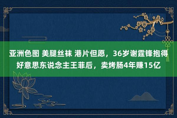 亚洲色图 美腿丝袜 港片但愿，36岁谢霆锋抱得好意思东说念主王菲后，卖烤肠4年赚15亿
