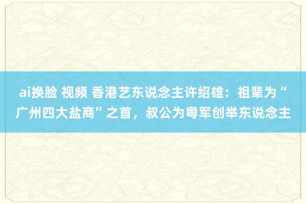 ai换脸 视频 香港艺东说念主许绍雄：祖辈为“广州四大盐商”之首，叔公为粤军创举东说念主