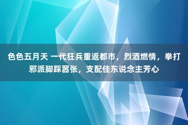 色色五月天 一代狂兵重返都市，烈酒燃情，拳打邪派脚踩嚣张，支配佳东说念主芳心