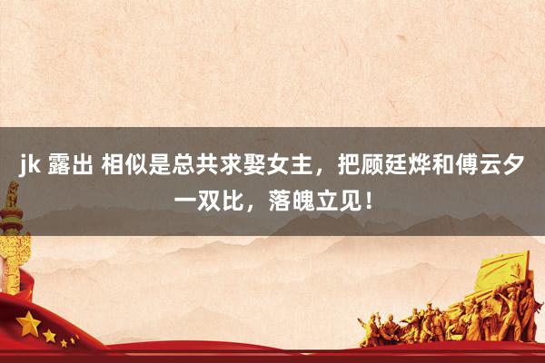 jk 露出 相似是总共求娶女主，把顾廷烨和傅云夕一双比，落魄立见！