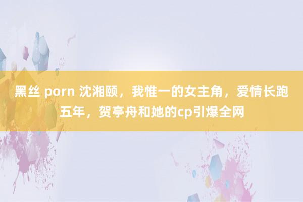 黑丝 porn 沈湘颐，我惟一的女主角，爱情长跑五年，贺亭舟和她的cp引爆全网