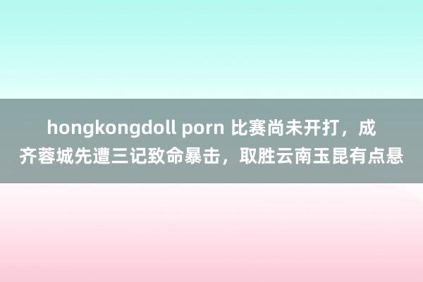 hongkongdoll porn 比赛尚未开打，成齐蓉城先遭三记致命暴击，取胜云南玉昆有点悬
