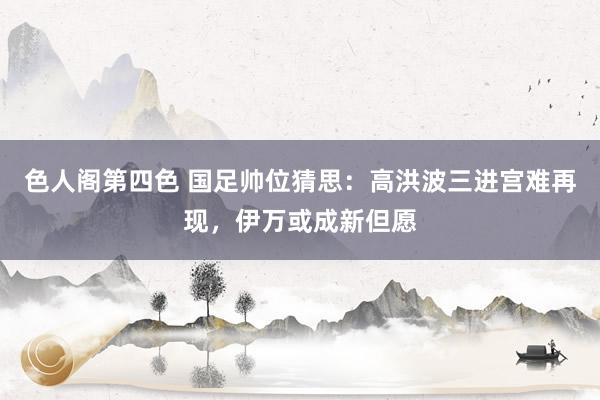 色人阁第四色 国足帅位猜思：高洪波三进宫难再现，伊万或成新但愿