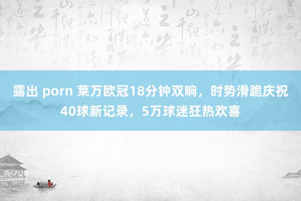 露出 porn 莱万欧冠18分钟双响，时势滑跪庆祝40球新记录，5万球迷狂热欢喜