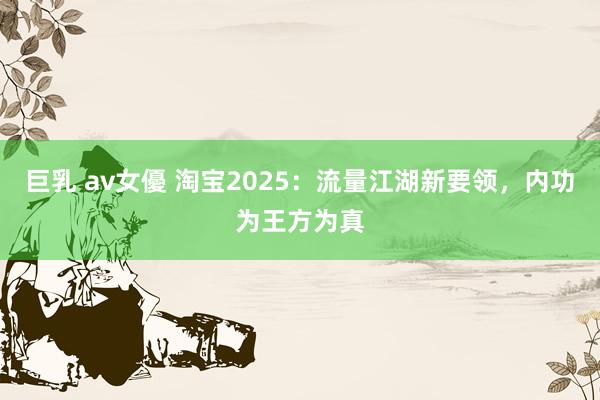 巨乳 av女優 淘宝2025：流量江湖新要领，内功为王方为真