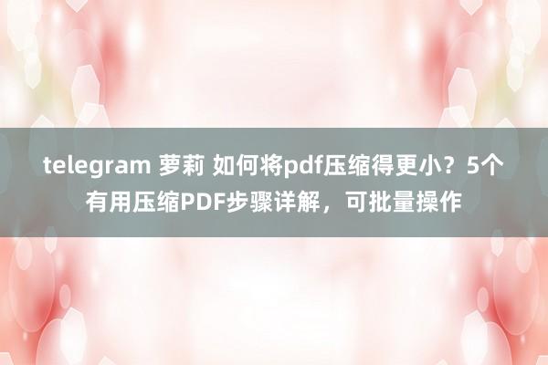 telegram 萝莉 如何将pdf压缩得更小？5个有用压缩PDF步骤详解，可批量操作