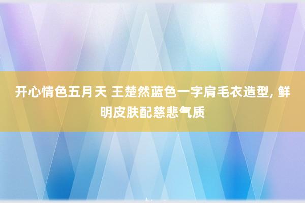 开心情色五月天 王楚然蓝色一字肩毛衣造型，<a href=
