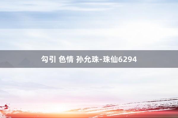 勾引 色情 孙允珠-珠仙6294