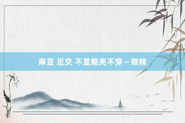 麻豆 足交 不显躯壳不穿～微辣