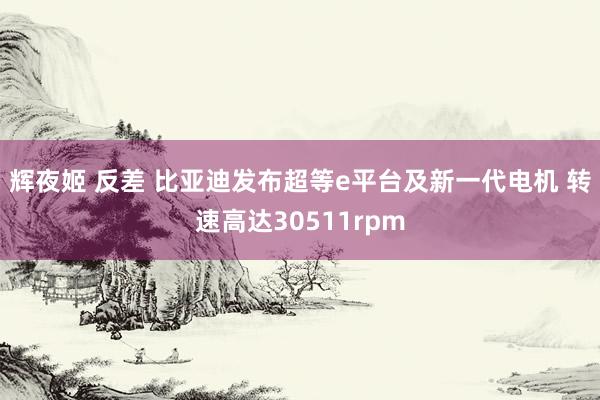 辉夜姬 反差 比亚迪发布超等e平台及新一代电机 转速高达30511rpm