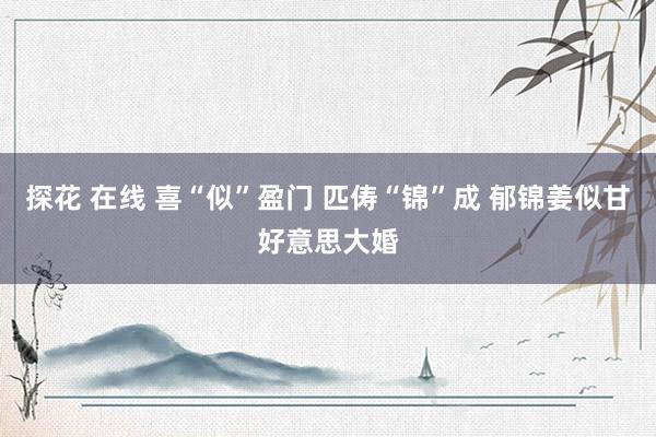 探花 在线 喜“似”盈门 匹俦“锦”成 郁锦姜似甘好意思大婚
