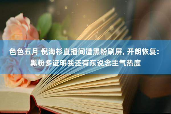 色色五月 倪海杉直播间遭黑粉刷屏， 开朗恢复: 黑粉多证明我还有东说念主气热度