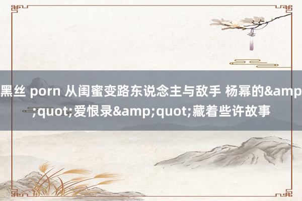黑丝 porn 从闺蜜变路东说念主与敌手 杨幂的&quot;爱恨录&quot;藏着些许故事