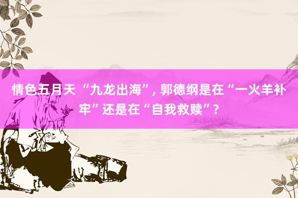 情色五月天 “九龙出海”， 郭德纲是在“一火羊补牢”还是在“自我救赎”?