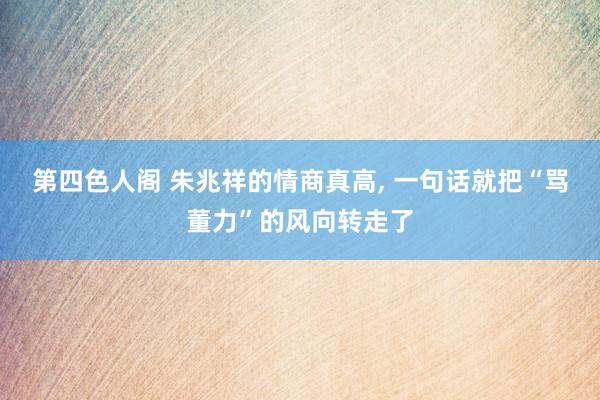 第四色人阁 朱兆祥的情商真高， 一句话就把“骂董力”的风向转走了