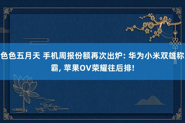 色色五月天 手机周报份额再次出炉: 华为小米双雄称霸， 苹果OV荣耀往后排!