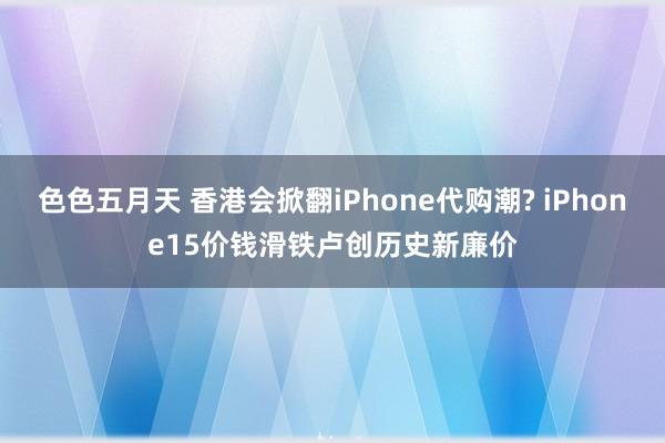 色色五月天 香港会掀翻iPhone代购潮? iPhone15价钱滑铁卢创历史新廉价