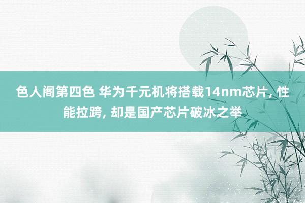 色人阁第四色 华为千元机将搭载14nm芯片， 性能拉跨， 却是国产芯片破冰之举