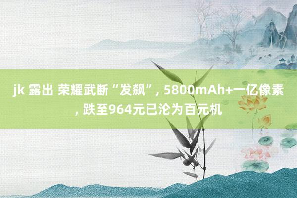 jk 露出 荣耀武断“发飙”， 5800mAh+一亿像素， 跌至964元已沦为百元机