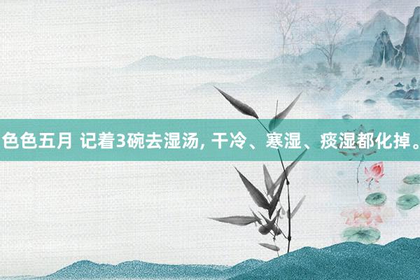 色色五月 记着3碗去湿汤， 干冷、寒湿、痰湿都化掉。
