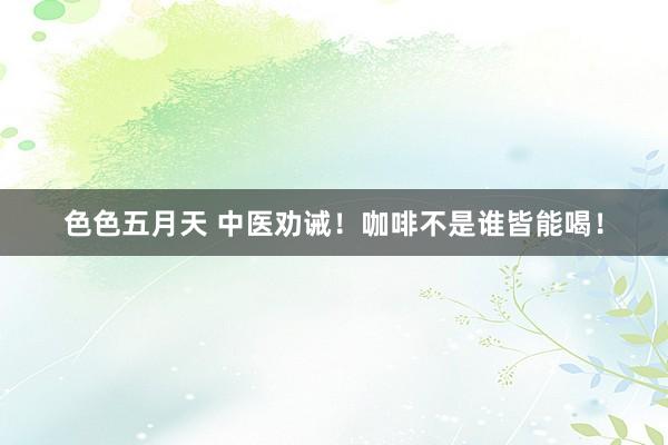 色色五月天 中医劝诫！咖啡不是谁皆能喝！