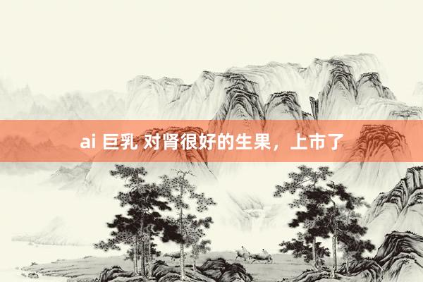 ai 巨乳 对肾很好的生果，上市了