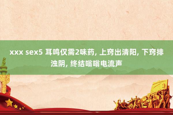 xxx sex5 耳鸣仅需2味药， 上窍出清阳， 下窍排浊阴， 终结嗡嗡电流声