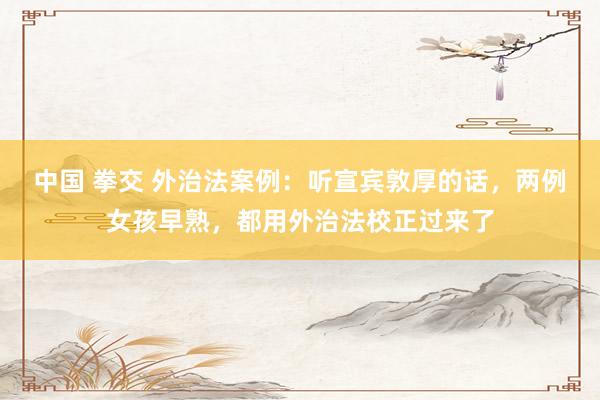 中国 拳交 外治法案例：听宣宾敦厚的话，两例女孩早熟，都用外治法校正过来了