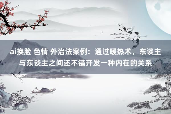 ai换脸 色情 外治法案例：通过暖热术，东谈主与东谈主之间还不错开发一种内在的关系