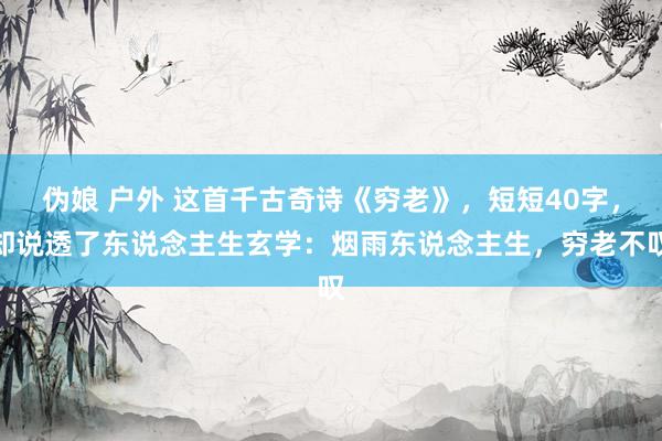 伪娘 户外 这首千古奇诗《穷老》，短短40字，却说透了东说念主生玄学：烟雨东说念主生，穷老不叹
