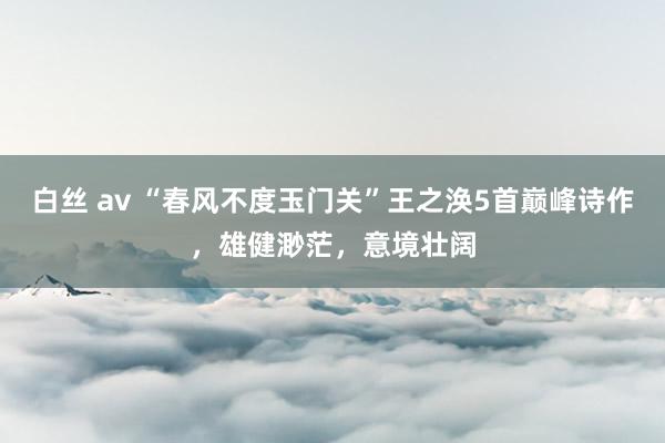 白丝 av “春风不度玉门关”王之涣5首巅峰诗作，雄健渺茫，意境壮阔