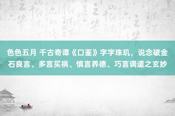 色色五月 千古奇谭《口鉴》字字珠玑，说念破金石良言、多言买祸、慎言养德、巧言调遣之玄妙