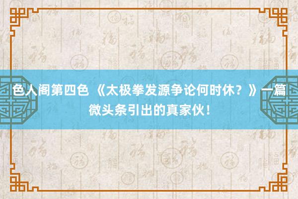 色人阁第四色 《太极拳发源争论何时休？》一篇微头条引出的真家伙！